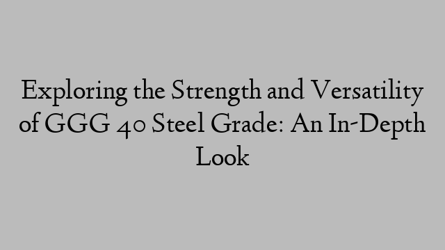 Exploring the Strength and Versatility of GGG 40 Steel Grade: An In-Depth Look