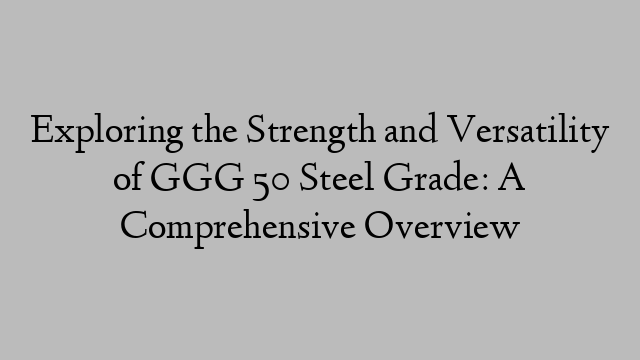 Exploring the Strength and Versatility of GGG 50 Steel Grade: A Comprehensive Overview