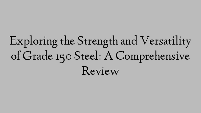 Exploring the Strength and Versatility of Grade 150 Steel: A Comprehensive Review