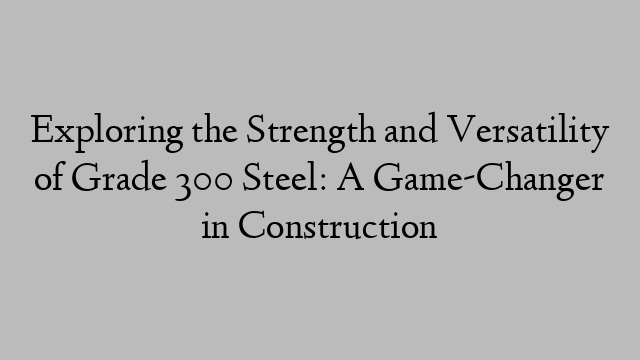 Exploring the Strength and Versatility of Grade 300 Steel: A Game-Changer in Construction