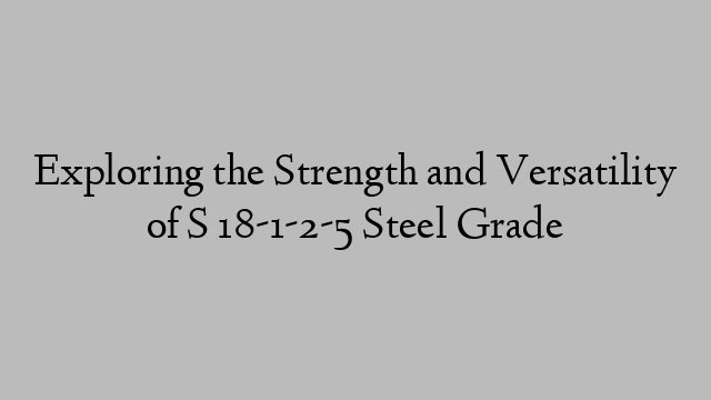 Exploring the Strength and Versatility of S 18-1-2-5 Steel Grade