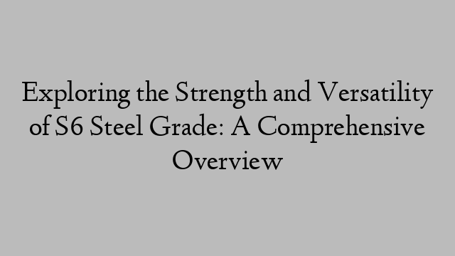 Exploring the Strength and Versatility of S6 Steel Grade: A Comprehensive Overview