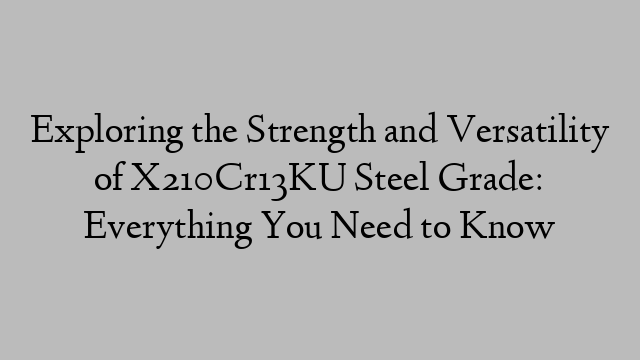 Exploring the Strength and Versatility of X210Cr13KU Steel Grade: Everything You Need to Know