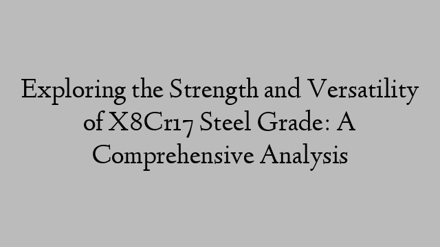 Exploring the Strength and Versatility of X8Cr17 Steel Grade: A Comprehensive Analysis