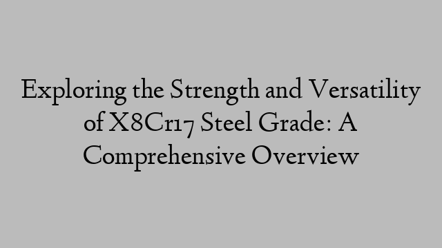 Exploring the Strength and Versatility of X8Cr17 Steel Grade: A Comprehensive Overview