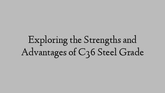 Exploring the Strengths and Advantages of C36 Steel Grade