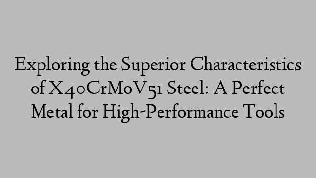 Exploring the Superior Characteristics of X40CrMoV51 Steel: A Perfect Metal for High-Performance Tools