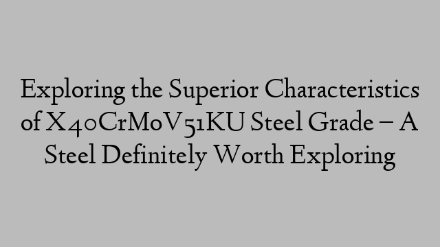 Exploring the Superior Characteristics of X40CrMoV51KU Steel Grade  – A Steel Definitely Worth Exploring