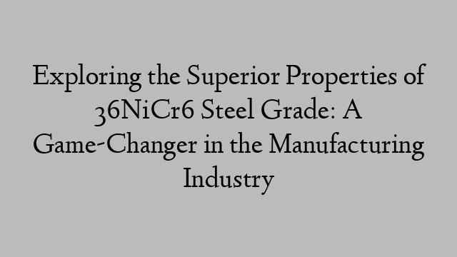 Exploring the Superior Properties of 36NiCr6 Steel Grade: A Game-Changer in the Manufacturing Industry