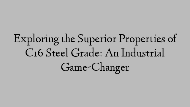 Exploring the Superior Properties of C16 Steel Grade: An Industrial Game-Changer