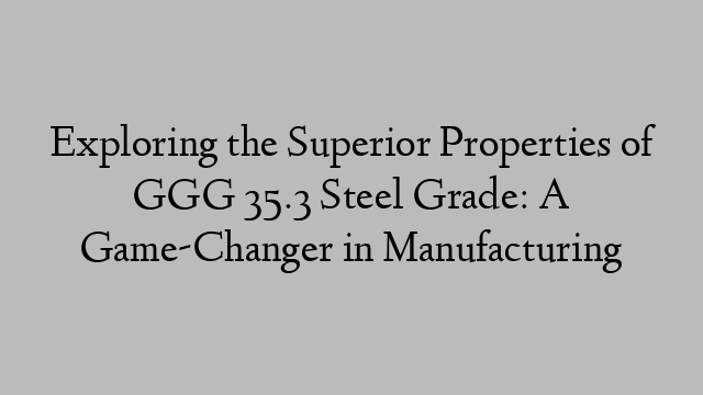 Exploring the Superior Properties of GGG 35.3 Steel Grade: A Game-Changer in Manufacturing