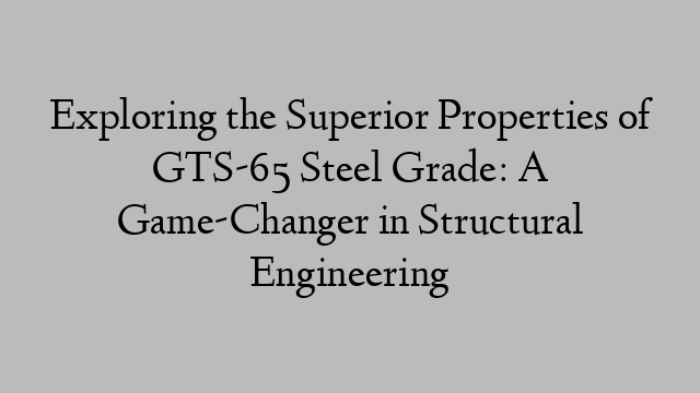 Exploring the Superior Properties of GTS-65 Steel Grade: A Game-Changer in Structural Engineering