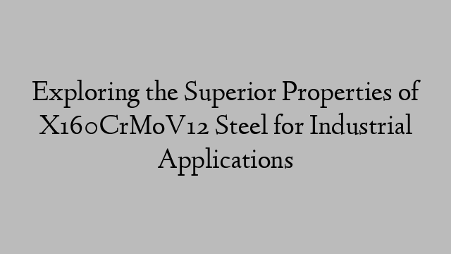 Exploring the Superior Properties of X160CrMoV12 Steel for Industrial Applications