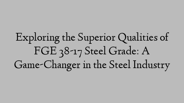 Exploring the Superior Qualities of FGE 38-17 Steel Grade: A Game-Changer in the Steel Industry