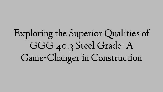 Exploring the Superior Qualities of GGG 40.3 Steel Grade: A Game-Changer in Construction