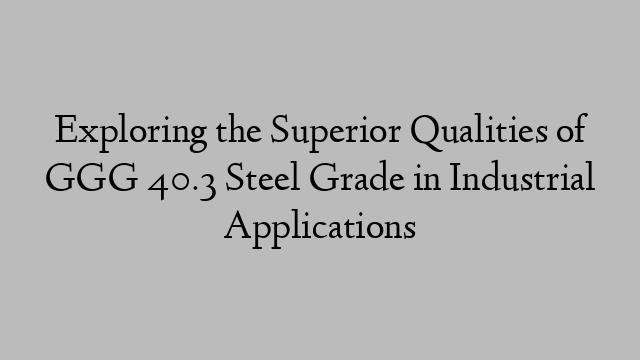 Exploring the Superior Qualities of GGG 40.3 Steel Grade in Industrial Applications