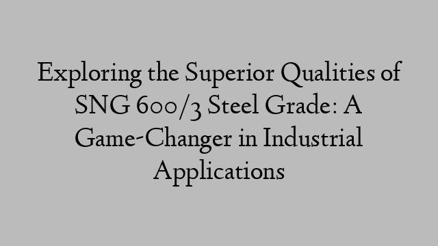 Exploring the Superior Qualities of SNG 600/3 Steel Grade: A Game-Changer in Industrial Applications