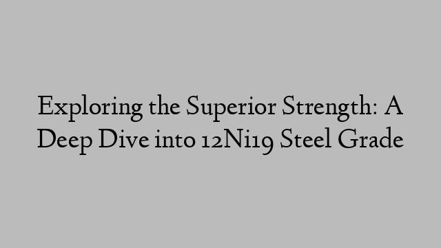 Exploring the Superior Strength: A Deep Dive into 12Ni19 Steel Grade