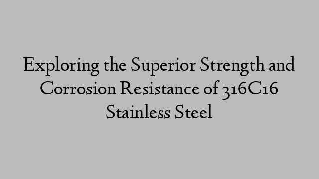 Exploring the Superior Strength and Corrosion Resistance of 316C16 Stainless Steel