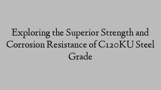 Exploring the Superior Strength and Corrosion Resistance of C120KU Steel Grade