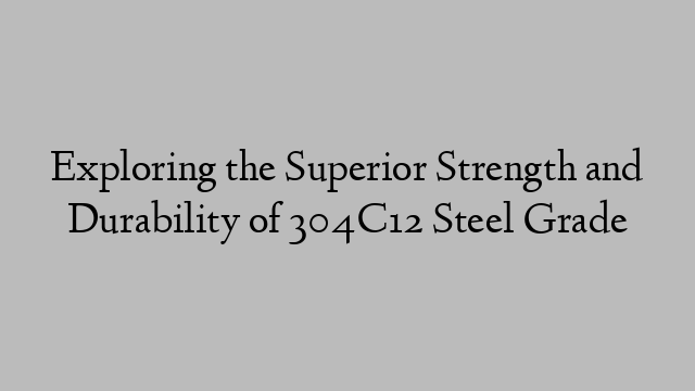 Exploring the Superior Strength and Durability of 304C12 Steel Grade