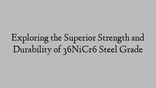 Exploring the Superior Strength and Durability of 36NiCr6 Steel Grade