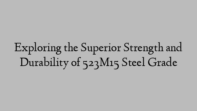 Exploring the Superior Strength and Durability of 523M15 Steel Grade