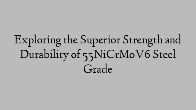 Exploring the Superior Strength and Durability of 55NiCrMoV6 Steel Grade