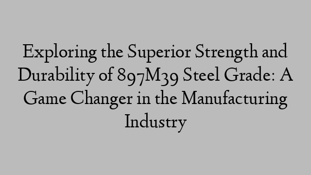 Exploring the Superior Strength and Durability of 897M39 Steel Grade: A Game Changer in the Manufacturing Industry