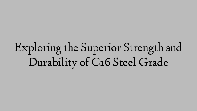 Exploring the Superior Strength and Durability of C16 Steel Grade