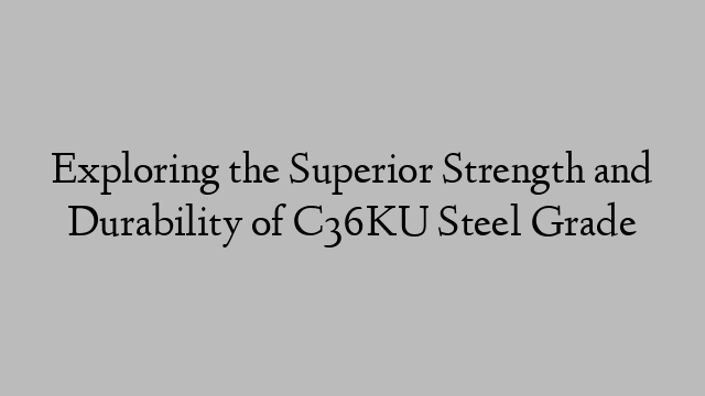 Exploring the Superior Strength and Durability of C36KU Steel Grade