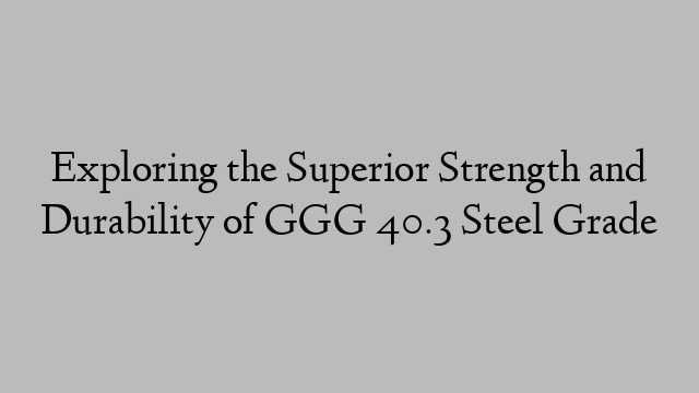 Exploring the Superior Strength and Durability of GGG 40.3 Steel Grade