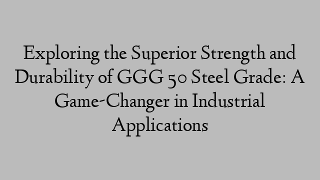 Exploring the Superior Strength and Durability of GGG 50 Steel Grade: A Game-Changer in Industrial Applications