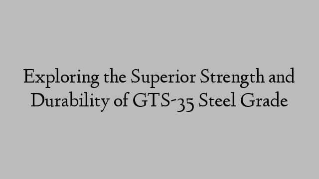 Exploring the Superior Strength and Durability of GTS-35 Steel Grade