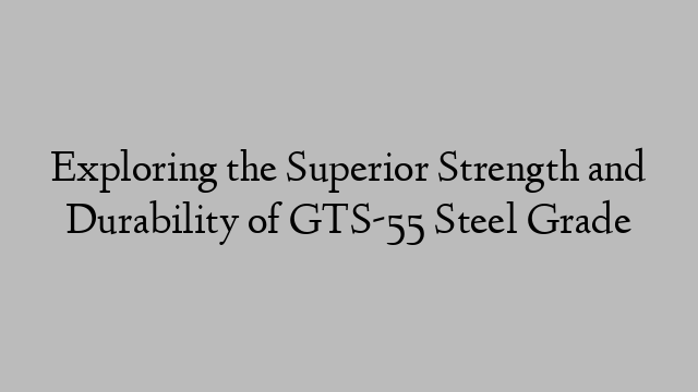 Exploring the Superior Strength and Durability of GTS-55 Steel Grade