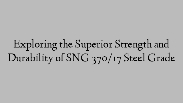 Exploring the Superior Strength and Durability of SNG 370/17 Steel Grade