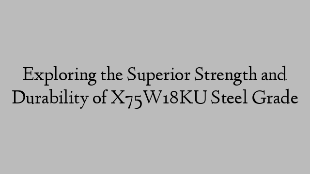 Exploring the Superior Strength and Durability of X75W18KU Steel Grade