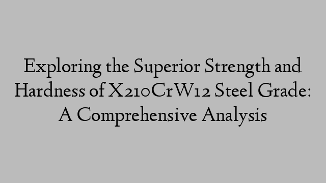 Exploring the Superior Strength and Hardness of X210CrW12 Steel Grade: A Comprehensive Analysis