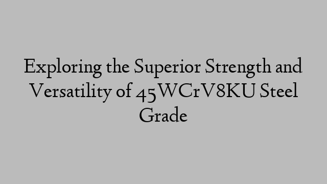 Exploring the Superior Strength and Versatility of 45WCrV8KU Steel Grade