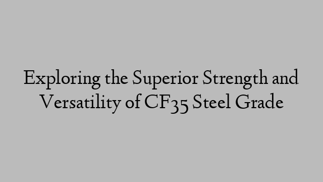 Exploring the Superior Strength and Versatility of CF35 Steel Grade