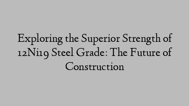 Exploring the Superior Strength of 12Ni19 Steel Grade: The Future of Construction