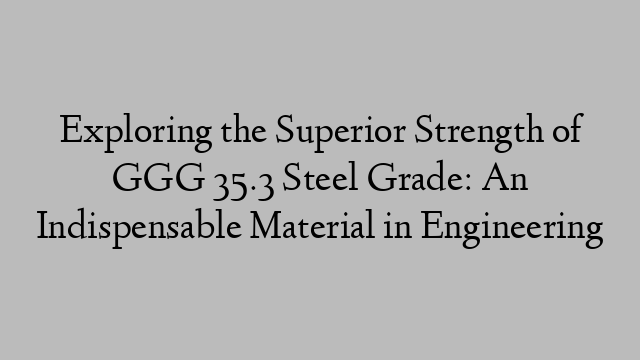 Exploring the Superior Strength of GGG 35.3 Steel Grade: An Indispensable Material in Engineering