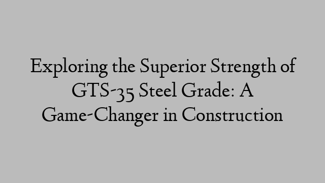 Exploring the Superior Strength of GTS-35 Steel Grade: A Game-Changer in Construction