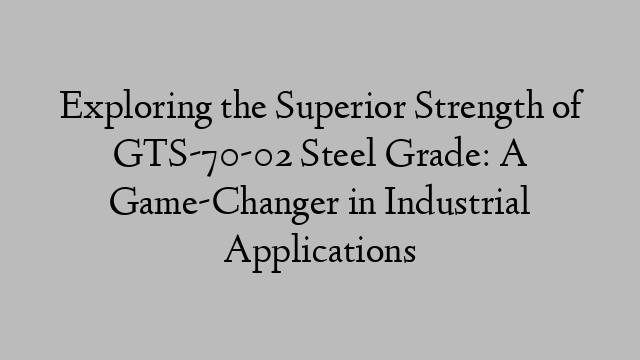 Exploring the Superior Strength of GTS-70-02 Steel Grade: A Game-Changer in Industrial Applications