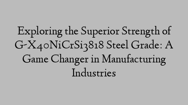 Exploring the Superior Strength of G-X40NiCrSi3818 Steel Grade: A Game Changer in Manufacturing Industries