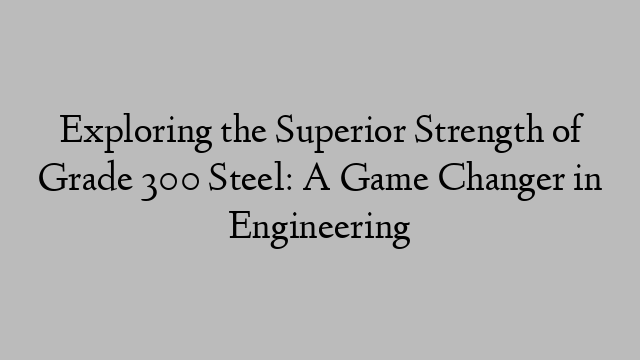 Exploring the Superior Strength of Grade 300 Steel: A Game Changer in Engineering