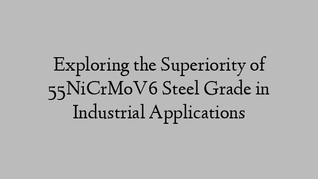 Exploring the Superiority of 55NiCrMoV6 Steel Grade in Industrial Applications