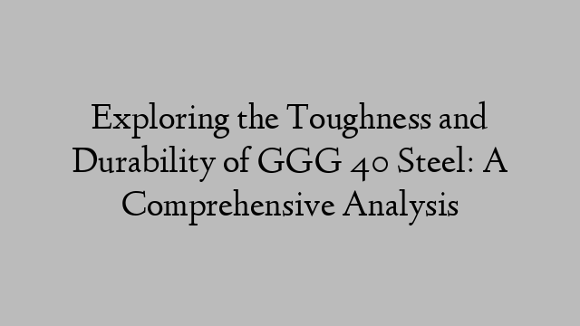 Exploring the Toughness and Durability of GGG 40 Steel: A Comprehensive Analysis