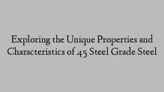 Exploring the Unique Properties and Characteristics of 45 Steel Grade Steel