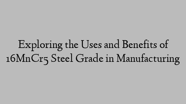 Exploring the Uses and Benefits of 16MnCr5 Steel Grade in Manufacturing